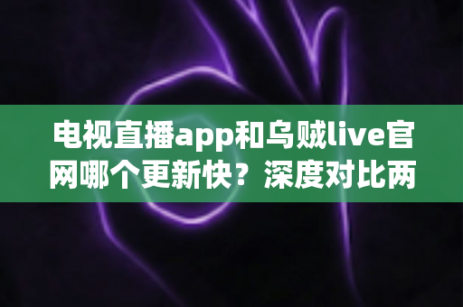 电视直播app和乌贼live官网哪个更新快?深度对比两大平台更新速度,帮你选出最优观看方案 电视直播app和乌贼live官网哪个更新快?深度对比两大平台更新速度,帮你选出最优观看方案