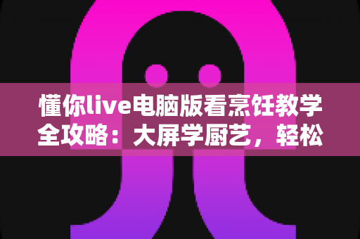 懂你live电脑版看烹饪教学全攻略：大屏学厨艺，轻松做出好味道