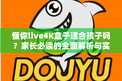 懂你live4K盒子适合孩子吗?家长必读的全面解析与实用使用指南 懂你live4K盒子适合孩子吗?家长必读的全面解析与实用使用指南