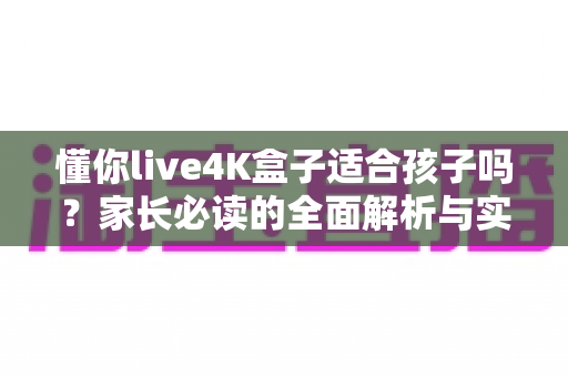懂你live4K盒子适合孩子吗?家长必读的全面解析与实用使用指南 懂你live4K盒子适合孩子吗?家长必读的全面解析与实用使用指南