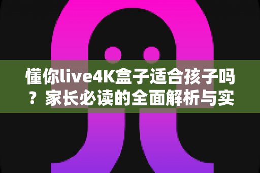 懂你live4K盒子适合孩子吗?家长必读的全面解析与实用使用指南 懂你live4K盒子适合孩子吗?家长必读的全面解析与实用使用指南