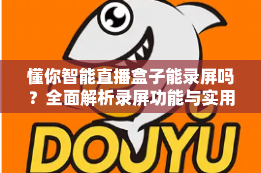 懂你智能直播盒子能录屏吗?全面解析录屏功能与实用操作指南 懂你智能直播盒子能录屏吗?全面解析录屏功能与实用操作指南