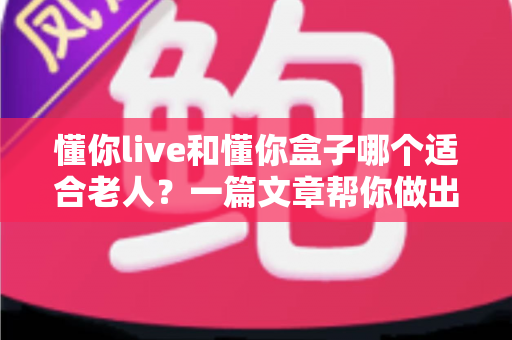 懂你live和懂你盒子哪个适合老人？一篇文章帮你做出最适合的选择