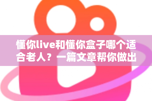 懂你live和懂你盒子哪个适合老人？一篇文章帮你做出最适合的选择