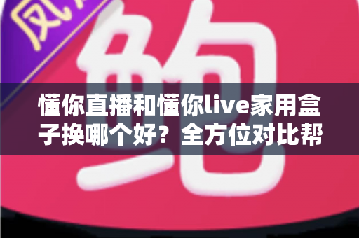 懂你直播和懂你live家用盒子换哪个好？全方位对比帮你做出明智选择，换对不踩坑