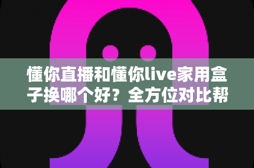 懂你直播和懂你live家用盒子换哪个好？全方位对比帮你做出明智选择，换对不踩坑