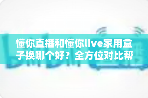 懂你直播和懂你live家用盒子换哪个好？全方位对比帮你做出明智选择，换对不踩坑