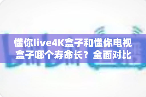 懂你live4K盒子和懂你电视盒子哪个寿命长?全面对比与保养指南 懂你live4K盒子和懂你电视盒子哪个寿命长?全面对比与保养指南