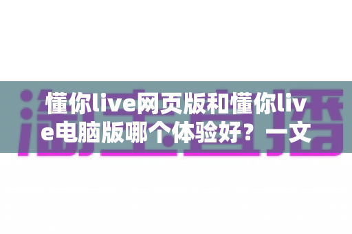 懂你live网页版和懂你live电脑版哪个体验好?一文看懂两大版本差异,选对工具不踩坑 懂你live网页版和懂你live电脑版哪个体验好?一文看懂两大版本差异,选对工具不踩坑