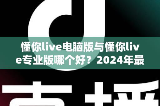 懂你live电脑版与懂你live专业版哪个好？2024年最全版本对比指南，帮你选出最适合的直播神器