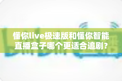 懂你live极速版和懂你智能直播盒子哪个更适合追剧？深度对比评测帮你选对追剧神器