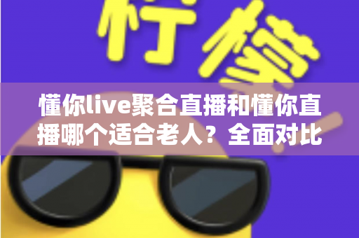 懂你live聚合直播和懂你直播哪个适合老人？全面对比分析与选购指南