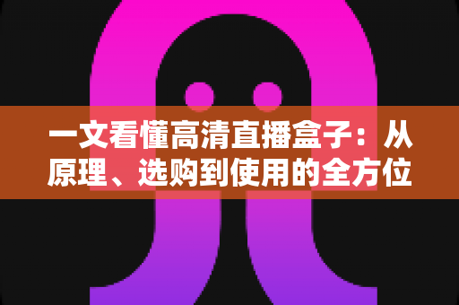 一文看懂高清直播盒子：从原理、选购到使用的全方位指南，畅享极致大屏视听体验