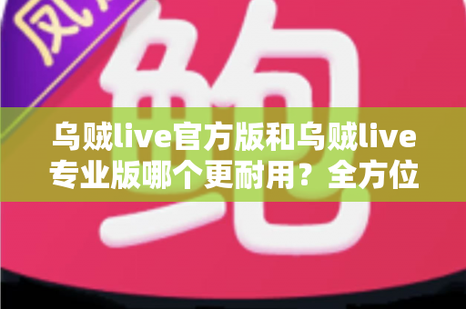 乌贼live官方版和乌贼live专业版哪个更耐用？全方位深度对比分析与实用选择指南