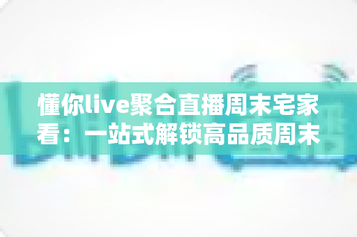 懂你live聚合直播周末宅家看:一站式解锁高品质周末宅家娱乐新体验 懂你live聚合直播周末宅家看:一站式解锁高品质周末宅家娱乐新体验