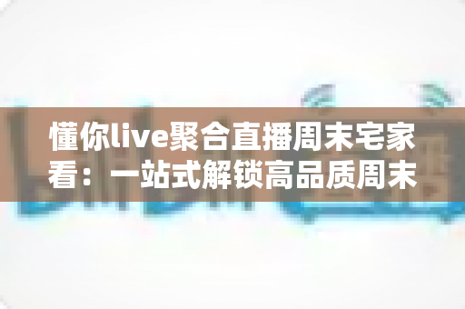 懂你live聚合直播周末宅家看:一站式解锁高品质周末宅家娱乐新体验 懂你live聚合直播周末宅家看:一站式解锁高品质周末宅家娱乐新体验