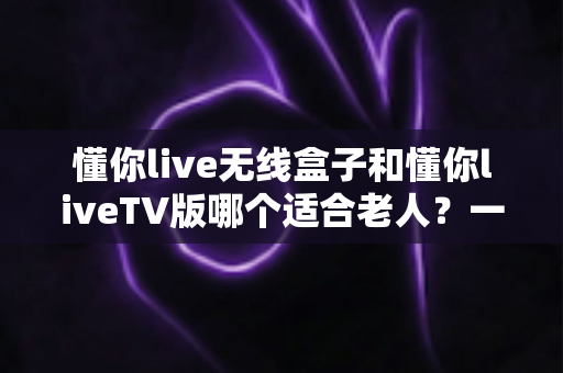 懂你live无线盒子和懂你liveTV版哪个适合老人?一篇读懂的孝心选购指南 懂你live无线盒子和懂你liveTV版哪个适合老人?一篇读懂的孝心选购指南