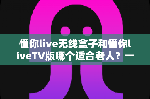 懂你live无线盒子和懂你liveTV版哪个适合老人?一篇读懂的孝心选购指南 懂你live无线盒子和懂你liveTV版哪个适合老人?一篇读懂的孝心选购指南