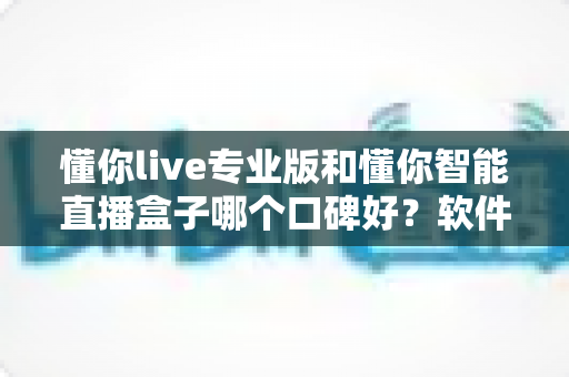 懂你live专业版和懂你智能直播盒子哪个口碑好？软件与硬件直播方案超全对比指南