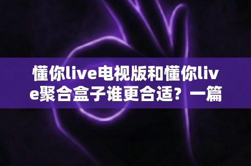 懂你live电视版和懂你live聚合盒子谁更合适?一篇看懂两者的区别与选购指南 懂你live电视版和懂你live聚合盒子谁更合适?一篇看懂两者的区别与选购指南
