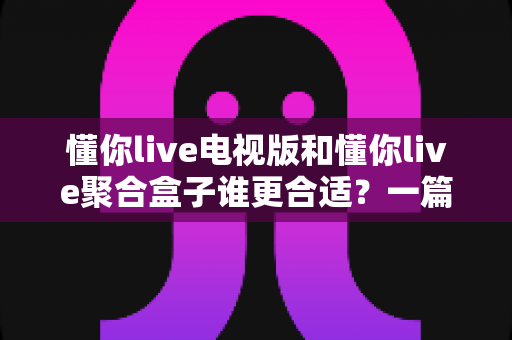 懂你live电视版和懂你live聚合盒子谁更合适?一篇看懂两者的区别与选购指南 懂你live电视版和懂你live聚合盒子谁更合适?一篇看懂两者的区别与选购指南
