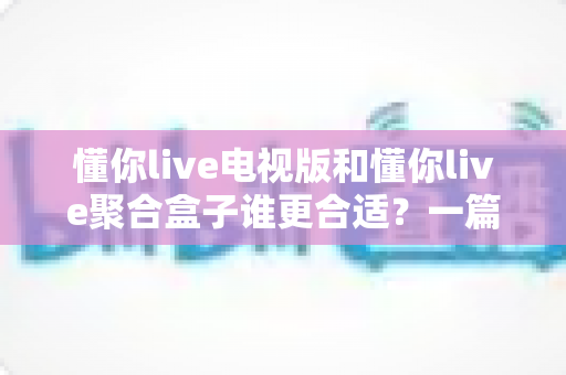 懂你live电视版和懂你live聚合盒子谁更合适?一篇看懂两者的区别与选购指南 懂你live电视版和懂你live聚合盒子谁更合适?一篇看懂两者的区别与选购指南
