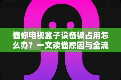 懂你电视盒子设备被占用怎么办?一文读懂原因与全流程解决指南 懂你电视盒子设备被占用怎么办?一文读懂原因与全流程解决指南
