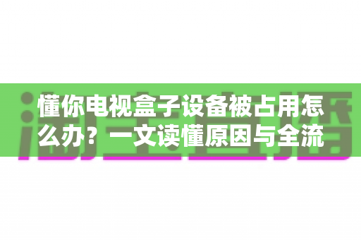 懂你电视盒子设备被占用怎么办?一文读懂原因与全流程解决指南 懂你电视盒子设备被占用怎么办?一文读懂原因与全流程解决指南