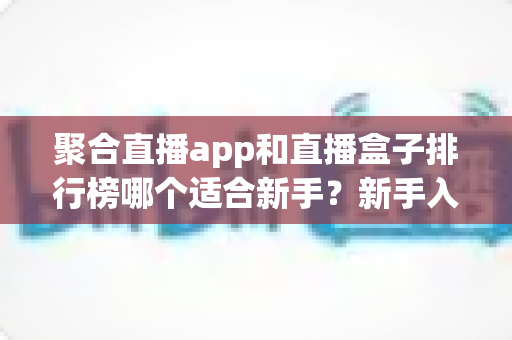 聚合直播app和直播盒子排行榜哪个适合新手？新手入门选择全攻略