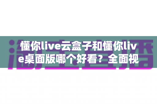 懂你live云盒子和懂你live桌面版哪个好看？全面视觉体验深度对比测评指南