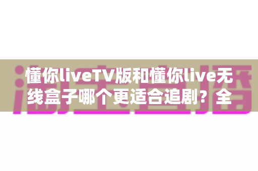 懂你liveTV版和懂你live无线盒子哪个更适合追剧?全面对比评测帮你选对追剧神器 懂你liveTV版和懂你live无线盒子哪个更适合追剧?全面对比评测帮你选对追剧神器
