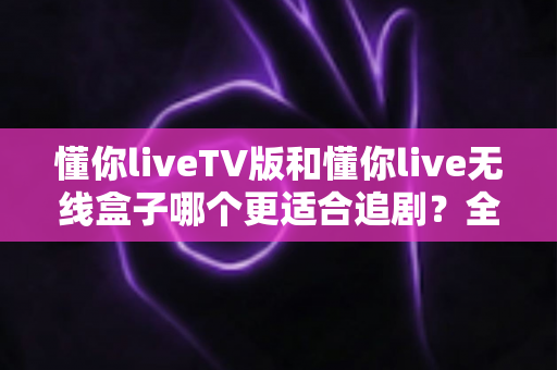 懂你liveTV版和懂你live无线盒子哪个更适合追剧?全面对比评测帮你选对追剧神器 懂你liveTV版和懂你live无线盒子哪个更适合追剧?全面对比评测帮你选对追剧神器