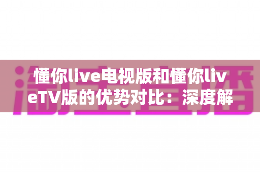 懂你live电视版和懂你liveTV版的优势对比:深度解析两大版本差异,帮你找到最适合大屏观影的选择 懂你live电视版和懂你liveTV版的优势对比:深度解析两大版本差异,帮你找到最适合大屏观影的选择