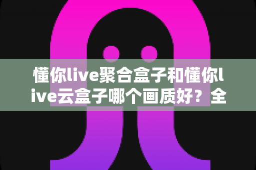 懂你live聚合盒子和懂你live云盒子哪个画质好?全面深度对比帮你选对高清观影设备 懂你live聚合盒子和懂你live云盒子哪个画质好?全面深度对比帮你选对高清观影设备