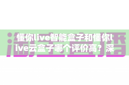 懂你live智能盒子和懂你live云盒子哪个评价高?深度对比评测与超实用选购指南 懂你live智能盒子和懂你live云盒子哪个评价高?深度对比评测与超实用选购指南