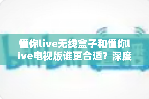 懂你live无线盒子和懂你live电视版谁更合适?深度对比分析帮你选对观影方案 懂你live无线盒子和懂你live电视版谁更合适?深度对比分析帮你选对观影方案