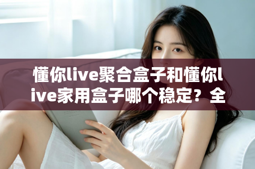 懂你live聚合盒子和懂你live家用盒子哪个稳定?全方位稳定性对比与选购避坑指南 懂你live聚合盒子和懂你live家用盒子哪个稳定?全方位稳定性对比与选购避坑指南