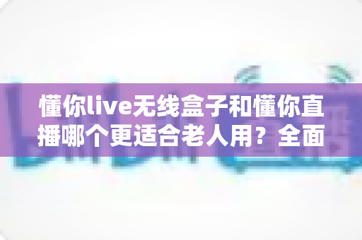 懂你live无线盒子和懂你直播哪个更适合老人用？全面对比解析帮您轻松做选择