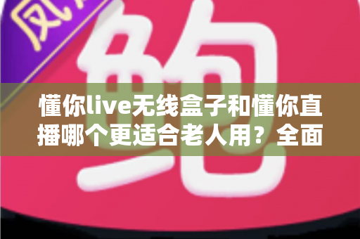 懂你live无线盒子和懂你直播哪个更适合老人用？全面对比解析帮您轻松做选择
