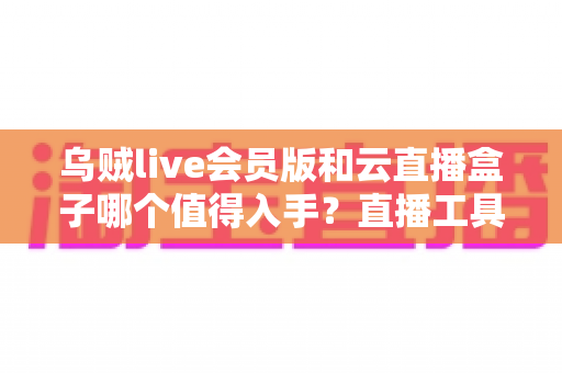 乌贼live会员版和云直播盒子哪个值得入手?直播工具选购全攻略深度测评 乌贼live会员版和云直播盒子哪个值得入手?直播工具选购全攻略深度测评