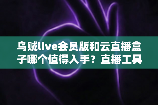 乌贼live会员版和云直播盒子哪个值得入手？直播工具选购全攻略深度测评