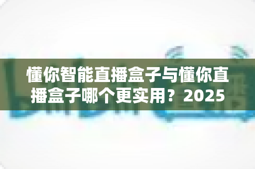 懂你智能直播盒子与懂你直播盒子哪个更实用?2025年最全选购对比指南帮你选对设备 懂你智能直播盒子与懂你直播盒子哪个更实用?2025年最全选购对比指南帮你选对设备