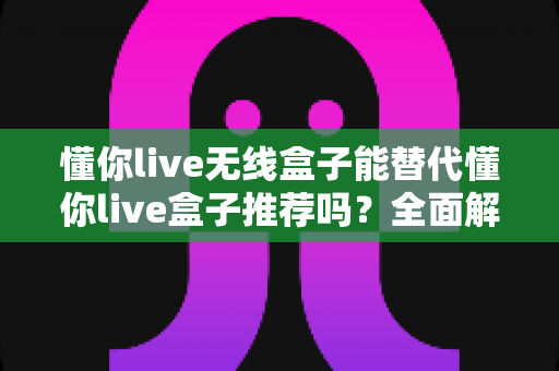 懂你live无线盒子能替代懂你live盒子推荐吗?全面解析与选购指南助你轻松决策 懂你live无线盒子能替代懂你live盒子推荐吗?全面解析与选购指南助你轻松决策