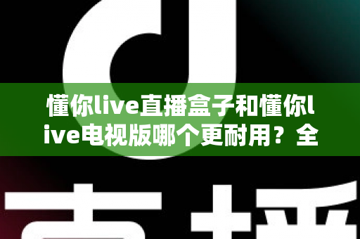 懂你live直播盒子和懂你live电视版哪个更耐用？全面对比分析与选购指南