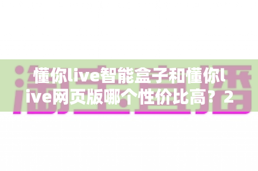 懂你live智能盒子和懂你live网页版哪个性价比高?2025年最全选购对比指南 懂你live智能盒子和懂你live网页版哪个性价比高?2025年最全选购对比指南
