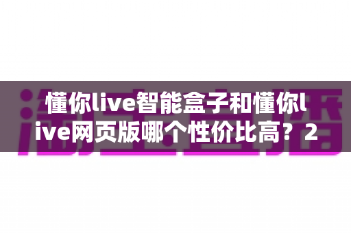 懂你live智能盒子和懂你live网页版哪个性价比高?2025年最全选购对比指南 懂你live智能盒子和懂你live网页版哪个性价比高?2025年最全选购对比指南