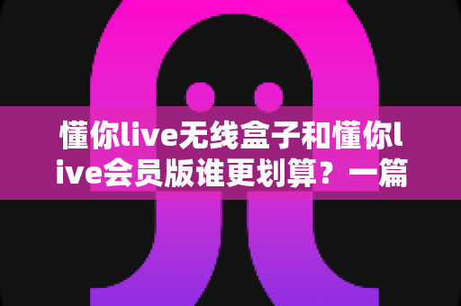 懂你live无线盒子和懂你live会员版谁更划算?一篇文章帮你算清这笔账 懂你live无线盒子和懂你live会员版谁更划算?一篇文章帮你算清这笔账