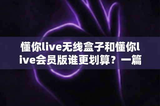 懂你live无线盒子和懂你live会员版谁更划算?一篇文章帮你算清这笔账 懂你live无线盒子和懂你live会员版谁更划算?一篇文章帮你算清这笔账