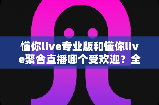 懂你live专业版和懂你live聚合直播哪个受欢迎?全面对比分析助你选出最适合的直播工具 懂你live专业版和懂你live聚合直播哪个受欢迎?全面对比分析助你选出最适合的直播工具