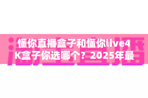 懂你直播盒子和懂你live4K盒子你选哪个?2025年最全选购对比指南帮你一次看懂 懂你直播盒子和懂你live4K盒子你选哪个?2025年最全选购对比指南帮你一次看懂